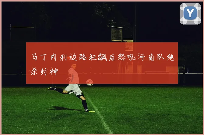 马丁内利边路狂飙后怒吼河南队绝杀封神