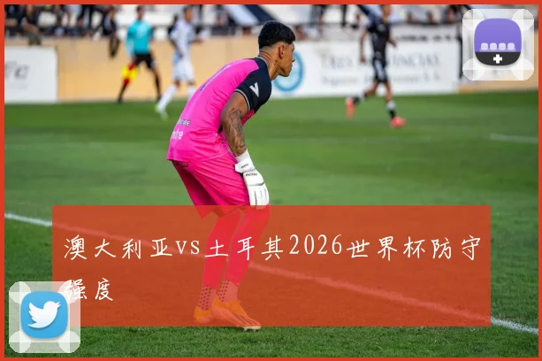 澳大利亚vs土耳其2026世界杯防守强度