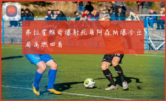 弗拉霍维奇爆射死角阿森纳爆冷出局高燃回看