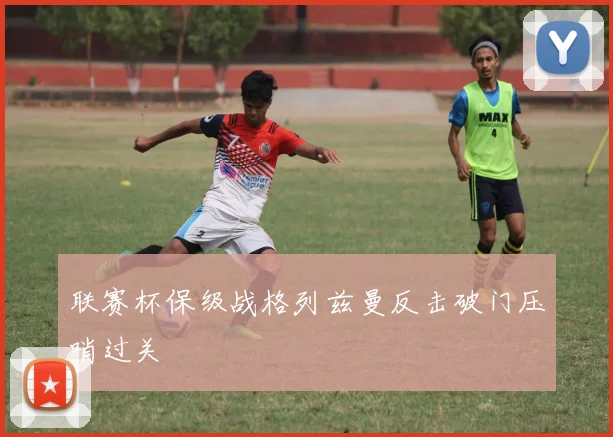 联赛杯保级战格列兹曼反击破门压哨过关