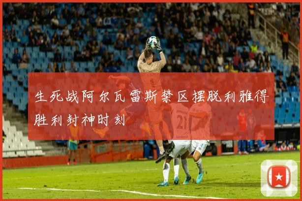 生死战阿尔瓦雷斯禁区摆脱利雅得胜利封神时刻