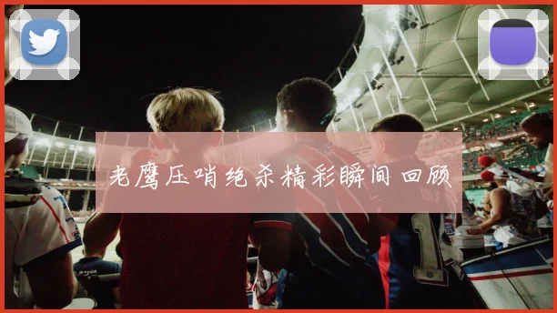 老鹰压哨绝杀精彩瞬间回顾