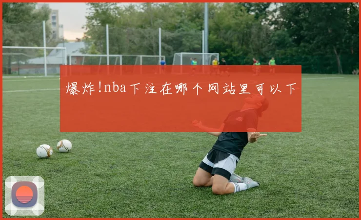 爆炸!nba下注在哪个网站里可以下