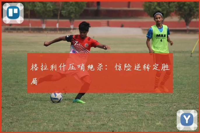 格拉利什压哨绝杀：惊险逆转定胜局