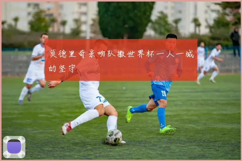 莫德里奇亲吻队徽世界杯一人一城的坚守