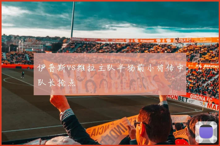 伊普斯vs维拉主队半场前小将传中队长抢点
