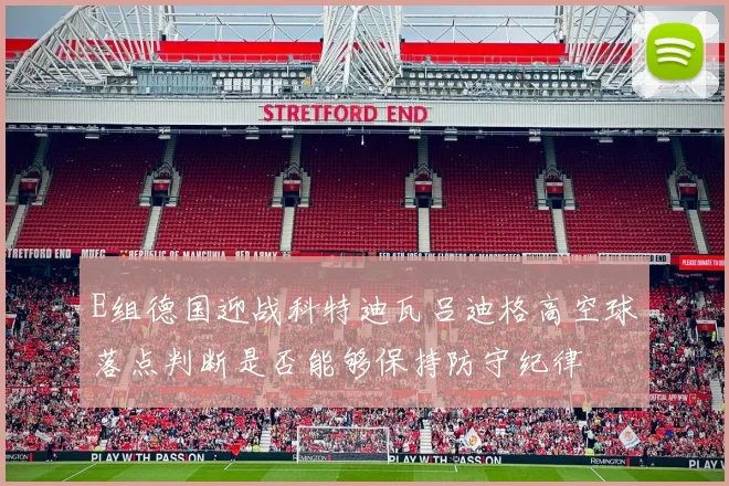 E组德国迎战科特迪瓦吕迪格高空球落点判断是否能够保持防守纪律
