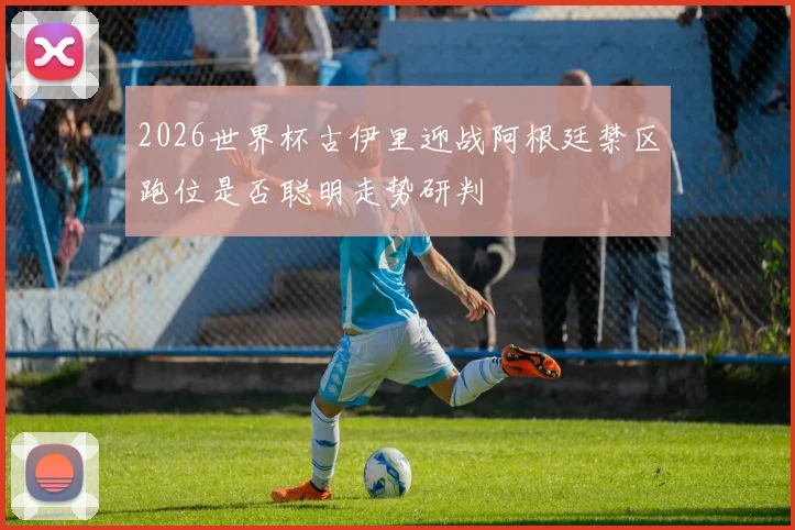 2026世界杯古伊里迎战阿根廷禁区跑位是否聪明走势研判
