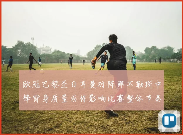 欧冠巴黎圣日耳曼对阵那不勒斯中锋背身质量或将影响比赛整体节奏