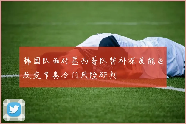 韩国队面对墨西哥队替补深度能否改变节奏冷门风险研判