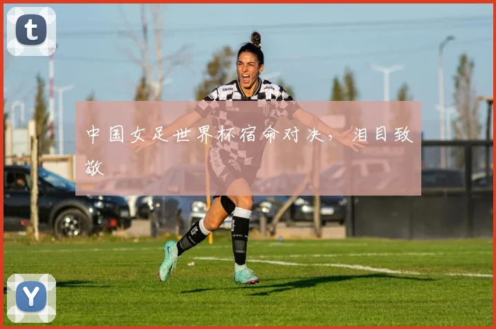 中国女足世界杯宿命对决,泪目致敬