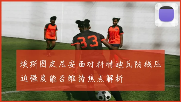 埃斯图皮尼安面对科特迪瓦防线压迫强度能否维持焦点解析