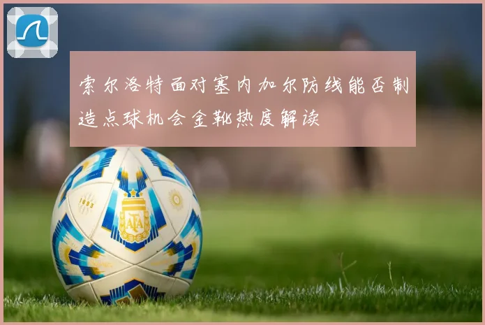索尔洛特面对塞内加尔防线能否制造点球机会金靴热度解读