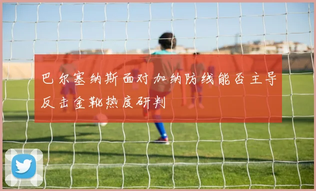 巴尔塞纳斯面对加纳防线能否主导反击金靴热度研判