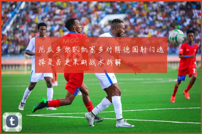 厄瓜多尔队凯塞多对阵德国射门选择是否更果断战术拆解