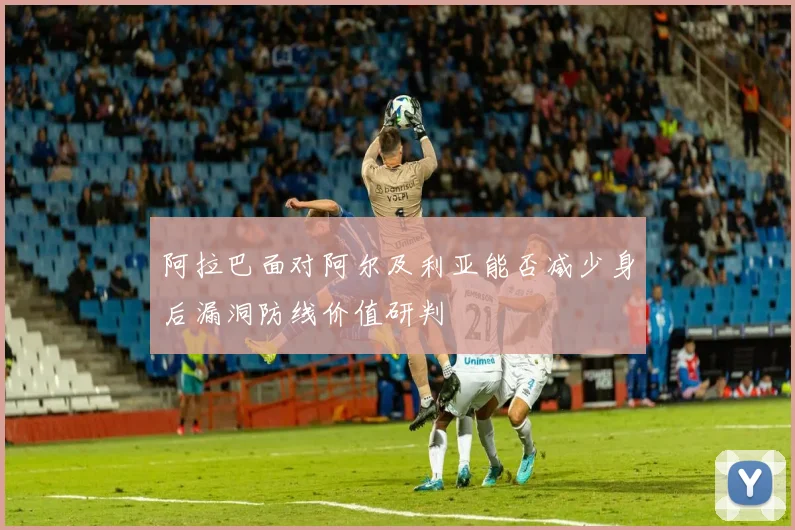 阿拉巴面对阿尔及利亚能否减少身后漏洞防线价值研判