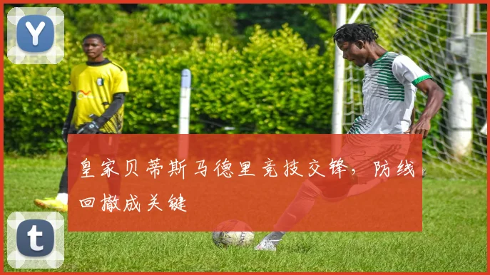皇家贝蒂斯马德里竞技交锋，防线回撤成关键