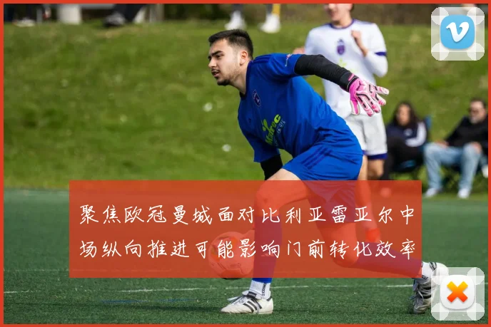 聚焦欧冠曼城面对比利亚雷亚尔中场纵向推进可能影响门前转化效率