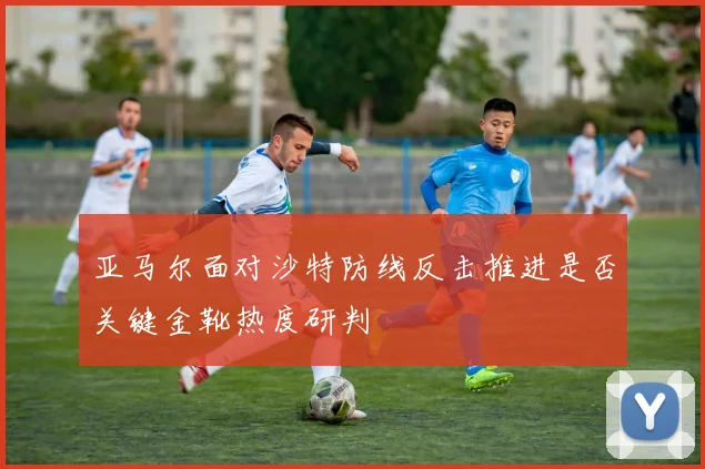 亚马尔面对沙特防线反击推进是否关键金靴热度研判