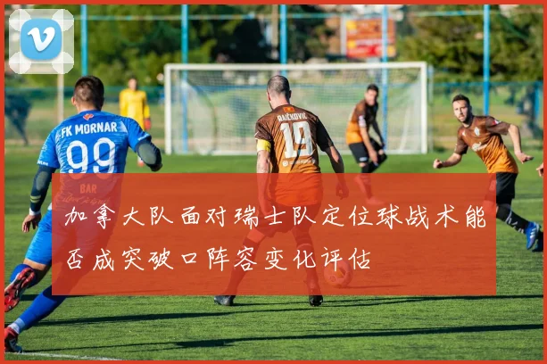 加拿大队面对瑞士队定位球战术能否成突破口阵容变化评估