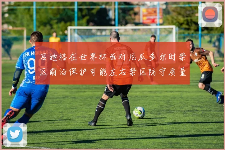 吕迪格在世界杯面对厄瓜多尔时禁区前沿保护可能左右禁区防守质量