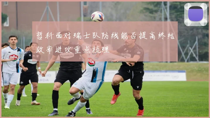 哲科面对瑞士队防线能否提高终结效率进攻重点梳理