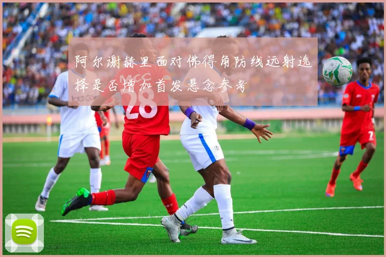 阿尔谢赫里面对佛得角防线远射选择是否增加首发悬念参考