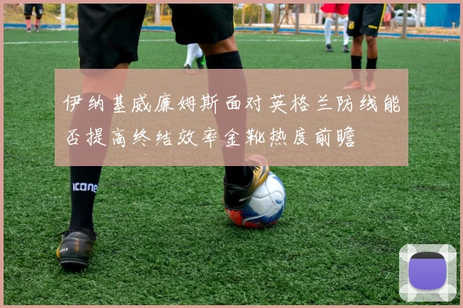 伊纳基威廉姆斯面对英格兰防线能否提高终结效率金靴热度前瞻
